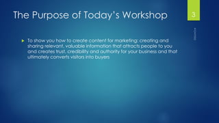 The Purpose of Today’s Workshop 
To show you how to create content for marketing: creating and sharing relevant, valuable information that attracts people to you and creates trust, credibility and authority for your business and that ultimately converts visitors into buyers 
3 
 