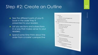 Step #2: Create an Outline 
See the different parts of your E- book in the order they’ll presented to your readers 
List you sections and subsections in a way that makes sense to your readers. 
Spend some time think about the order from a rookie’s perspective 
32 
 