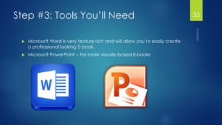 Step #3: Tools You’ll Need 
Microsoft Word is very feature rich and will allow you to easily create a professional looking E-book. 
Microsoft PowerPoint –For more visually based E-books 
33 
 