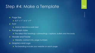 Step #4: Make a Template 
Page Size 
8.5” x 11” or 6” x 9” 
Font 
Arial or Helvetica work best 
Paragraph styles 
Pre-select the headings, subheadings, captions, bullets and the body 
Header and Footer 
Website, contact info, page numbers 
Graphics and Logo 
For branding include your website on each page. 
34 
 