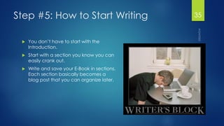 Step #5: How to Start Writing 
You don’t have to start with the Introduction. 
Start with a section you know you can easily crank out. 
Write and save your E-Book in sections. Each section basically becomes a blog post that you can organize later. 
35 
 