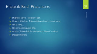 E-book Best Practices 
Share or solve. Tell don’t sell. 
Have a little fun. Take a relaxed and casual tone. 
Tell a story. 
Give it an intriguing title. 
Add a “Share This E-book with a Friend” callout. 
Design matters 
37 
 