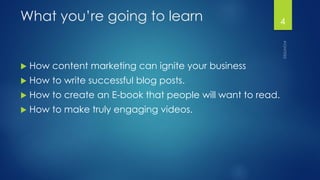 What you’re going to learn 
How content marketing can ignite your business 
How to write successful blog posts. 
How to create an E-book that people will want to read. 
How to make truly engaging videos. 
4 
 