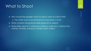 What to Shoot 
Why would the people I want to reach want to watch this? 
They either want to be entertained or educated; or both. 
What content would lends itself perfectly to video? 
Diary-style, How-to’s, interviews, product walk thru’s, behind the scenes, tutorials, company stories, event videos. 
40 
 