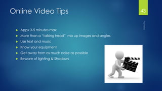 Online Video Tips 
Appx3-5 minutes max 
More than a “talking head” mix up images and angles 
Use text and music 
Know your equipment 
Get away from as much noise as possible 
Beware of lighting & Shadows 
43 
 