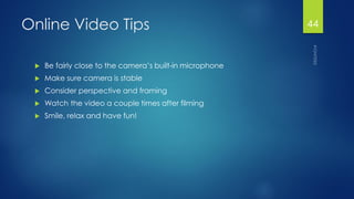 Online Video Tips 
Be fairly close to the camera’s built-in microphone 
Make sure camera is stable 
Consider perspective and framing 
Watch the video a couple times after filming 
Smile, relax and have fun! 
44 
 