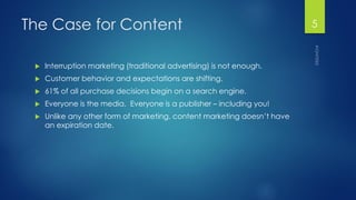 The Case for Content 
Interruption marketing (traditional advertising) is not enough. 
Customer behavior and expectations are shifting. 
61% of all purchase decisions begin on a search engine. 
Everyone is the media. Everyone is a publisher –including you! 
Unlike any other form of marketing, content marketing doesn’t have an expiration date. 5 
 