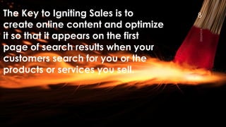 The Key to Igniting Sales is to create online content and optimize it so that it appears on the first page of search results when your customers search for you or the products or services you sell. 
8 
 