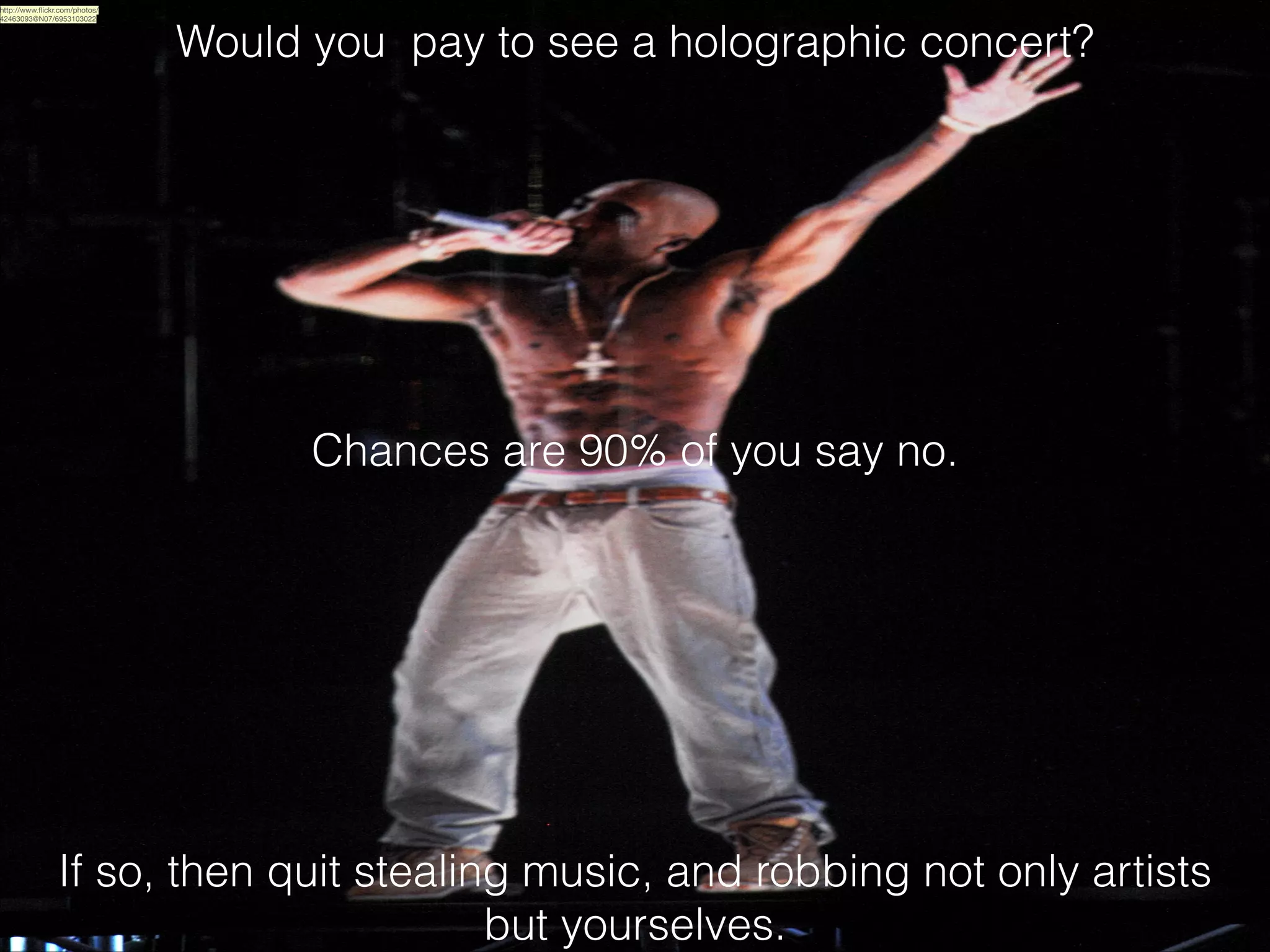 http://www.ﬂickr.com/photos/
42463093@N07/6953103022

Would you pay to see a holographic concert?
!
!
!
!

Chances are 90% of you say no.

If so, then quit stealing music, and robbing not only artists
but yourselves.

 