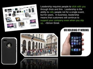 Leadership requires people to stick with you
through thick and thin. Leadership is the
ability to rally people not for a single event,
but for years. In business, leadership
means that customers will continue to
support your company even when you slip
up. –Simon Sinek S.
 