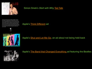 Simon Sinek’s Start with Why Ted Talk




Apple’s Think Different ad




Apple’s Shut and Let Me Go, an ad about not being held back




Apple’s The Band that Changed Everything ad featuring the Beatles
 