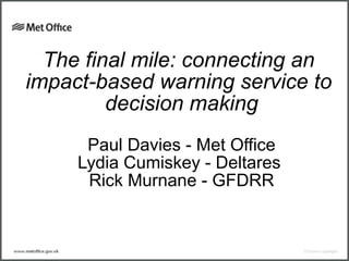 The final mile: connecting an
impact-based warning service to
decision making
Paul Davies - Met Office
Lydia Cumiskey - Deltares
Rick Murnane - GFDRR
 