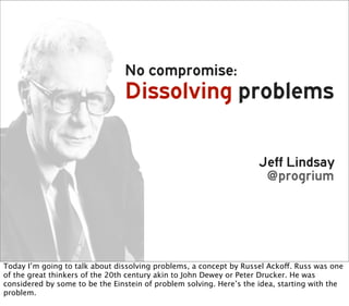 No compromise:
                                Dissolving problems

                                                                     Jeff Lindsay
                                                                      @progrium




Today I’m going to talk about dissolving problems, a concept by Russel Ackoff. Russ was one
of the great thinkers of the 20th century akin to John Dewey or Peter Drucker. He was
considered by some to be the Einstein of problem solving. Here’s the idea, starting with the
problem.
 