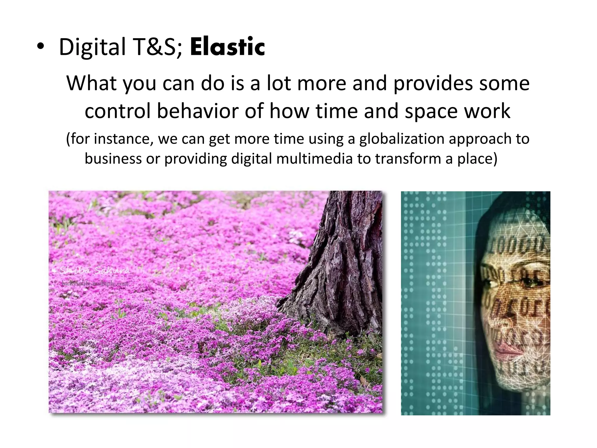 • Digital T&S; Elastic
  What you can do is a lot more and provides some
   control behavior of how time and space work
  (for instance, we can get more time using a globalization approach to
     business or providing digital multimedia to transform a place)
 