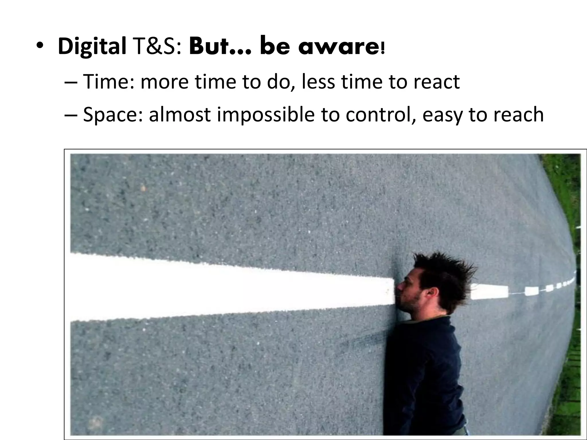• Digital T&S: But… be aware!
  – Time: more time to do, less time to react
  – Space: almost impossible to control, easy to reach
 