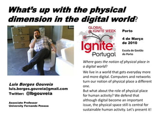 What’s up with the physical
dimension in the digital world?
                                                          Porto

                                                          4 de Março
                                                          de 2010

                                                          Escola de Gestão
                                                          do Porto

                                Where goes the notion of physical place in
                                a digital world?
                                We live in a world that gets everyday more
                                and more digital. Computers and networks
                                turn our notion of physical place a different
Luis Borges Gouveia             one.
luis.borges.gouveia@gmail.com
                                But what about the role of physical place
Twitter: @lbgouveia
                                for human activity? We defend that
                                although digital become an important
Associate Professor
University Fernando Pessoa      issue, the physical space still is central for
                                sustainable human activity. Let's present it!
 