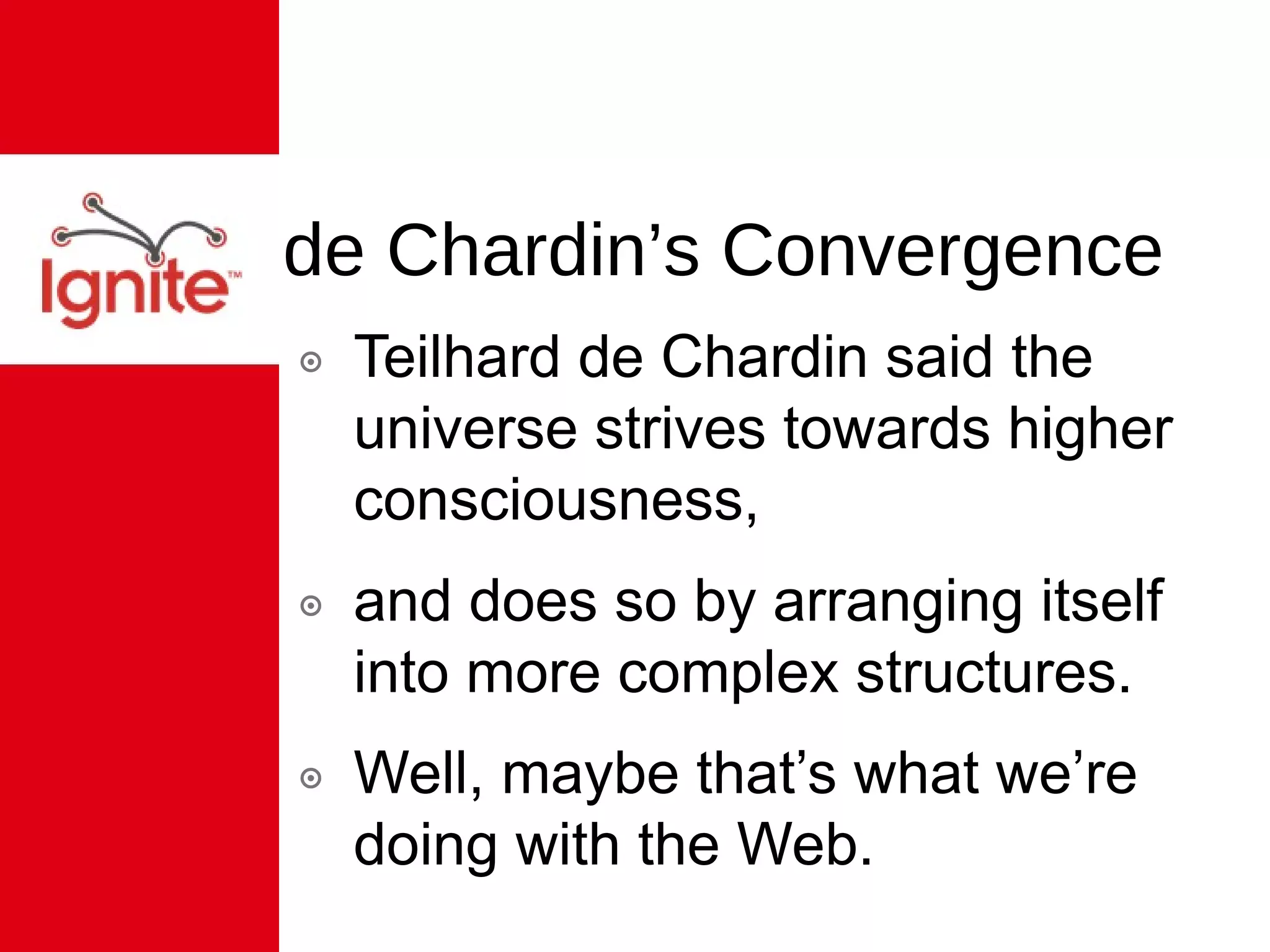 de Chardin’s Convergence Teilhard de Chardin said the universe strives towards higher consciousness, and does so by arranging itself into more complex structures. Well, maybe that’s what we’re doing with the Web. 