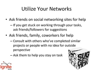 Utilize Your Networks
• Ask friends on social networking sites for help
  – If you get stuck on working through your tasks,
    ask friends/followers for suggestions
• Ask friends, family, coworkers for help
  – Consult with others who’ve completed similar
    projects or people with no idea for outside
    perspective
  – Ask them to help you stay on task
 