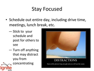 Stay Focused
• Schedule out entire day, including drive time,
  meetings, lunch break, etc.
 — Stick to your
   schedule and
   post for others to
   see
 — Turn off anything
   that may distract
   you from
   concentrating
 