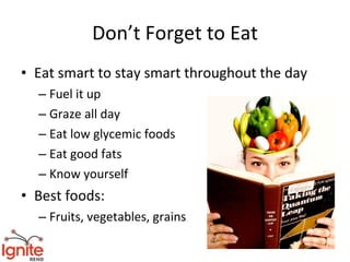Don’t Forget to Eat
• Eat smart to stay smart throughout the day
  – Fuel it up
  – Graze all day
  – Eat low glycemic foods
  – Eat good fats
  – Know yourself
• Best foods:
  – Fruits, vegetables, grains
 