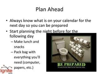 Plan Ahead
• Always know what is on your calendar for the
  next day so you can be prepared
• Start planning the night before for the
  following day
  – Make lunch and
    snacks
  – Pack bag with
    everything you’ll
    need (computer,
    papers, etc.)
 