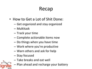 Recap
• How to Get a Lot of Shit Done:
  –   Get organized and stay organized
  –   Multitask
  –   Track your time
  –   Complete actionable items now
  –   Do things when you have time
  –   Work where you’re productive
  –   Warn others and ask for help
  –   Stay focused
  –   Take breaks and eat well
  –   Plan ahead and recharge your battery
 