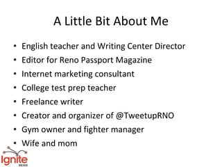 A Little Bit About Me
•   English teacher and Writing Center Director
•   Editor for Reno Passport Magazine
•   Internet marketing consultant
•   College test prep teacher
•   Freelance writer
•   Creator and organizer of @TweetupRNO
•   Gym owner and fighter manager
•   Wife and mom
 