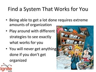 Find a System That Works for You
• Being able to get a lot done requires extreme
  amounts of organization
• Play around with different
  strategies to see exactly
  what works for you
• You will never get anything
  done if you don’t get
  organized
 