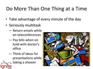 Do More Than One Thing at a Time
• Take advantage of every minute of the day
• Seriously multitask
 — Return emails while
   on teleconferences
 — Pay bills when on
   hold with doctor's
   office
 — Think of ideas for
   presentations while
   taking a shower
 
