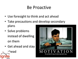 Be Proactive
• Use foresight to think and act ahead
• Take precautions and develop secondary
  plans
• Solve problems
  instead of dwelling
  on them
• Get ahead and stay
  ahead
 