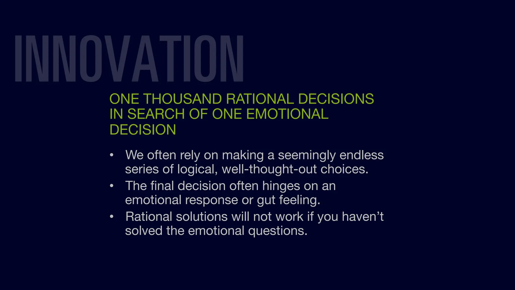 INNOVATION
ONE THOUSAND RATIONAL DECISIONS
IN SEARCH OF ONE EMOTIONAL
DECISION
• We often rely on making a seemingly endless
series of logical, well-thought-out choices.
• The ﬁnal decision often hinges on an
emotional response or gut feeling.
• Rational solutions will not work if you haven’t
solved the emotional questions.
 