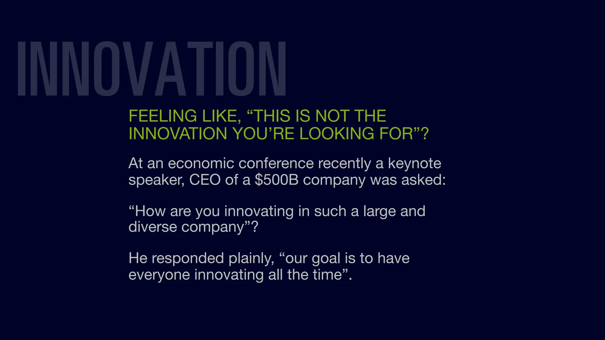 INNOVATION
FEELING LIKE, “THIS IS NOT THE
INNOVATION YOU’RE LOOKING FOR”?
At an economic conference recently a keynote
speaker, CEO of a $500B company was asked:
“How are you innovating in such a large and
diverse company”?
He responded plainly, “our goal is to have
everyone innovating all the time”.
 
