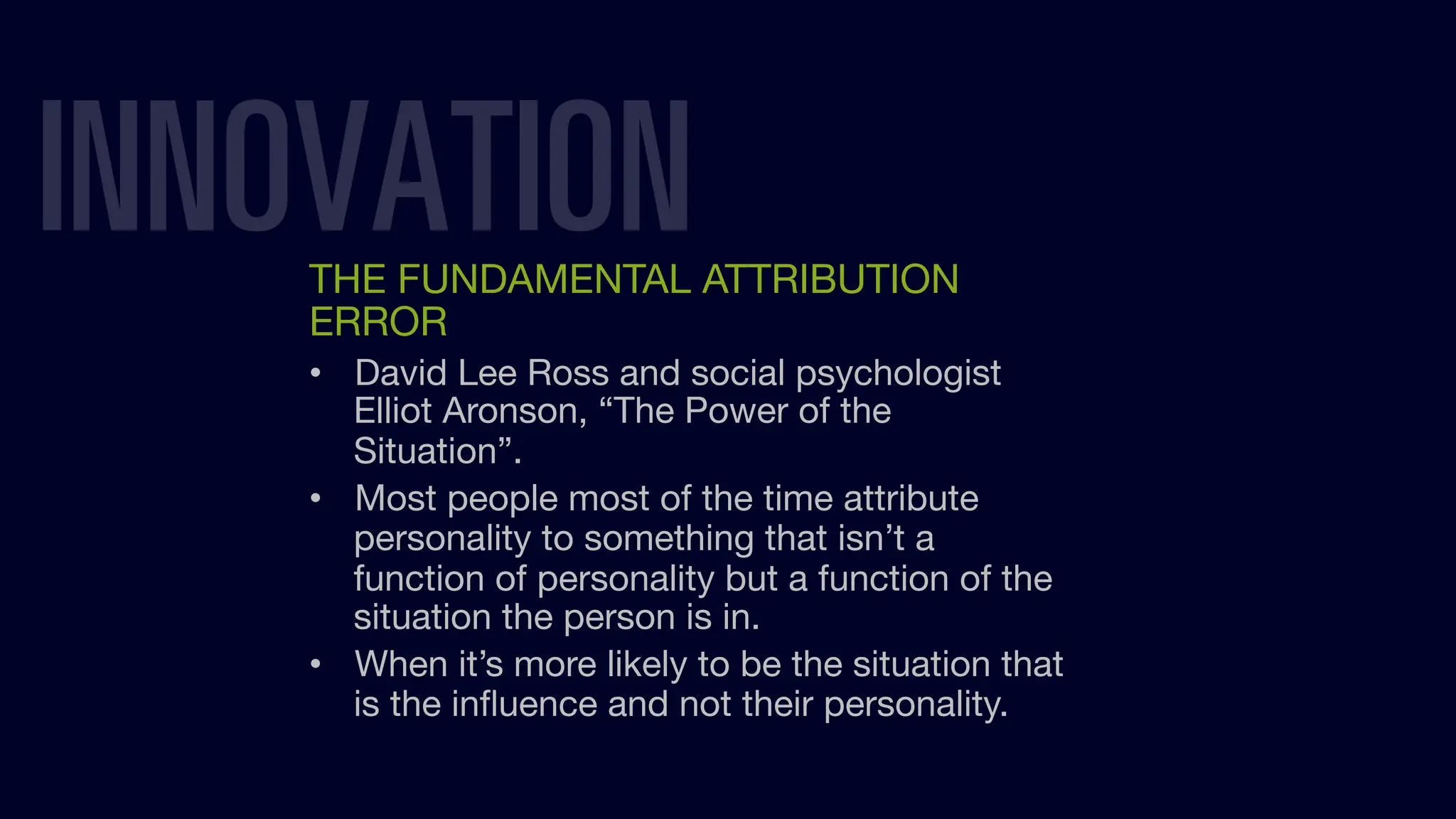 INNOVATION
THE FUNDAMENTAL ATTRIBUTION
ERROR
• David Lee Ross and social psychologist
Elliot Aronson, “The Power of the
Situation”.
• Most people most of the time attribute
personality to something that isn’t a
function of personality but a function of the
situation the person is in.
• When it’s more likely to be the situation that
is the inﬂuence and not their personality.
 
