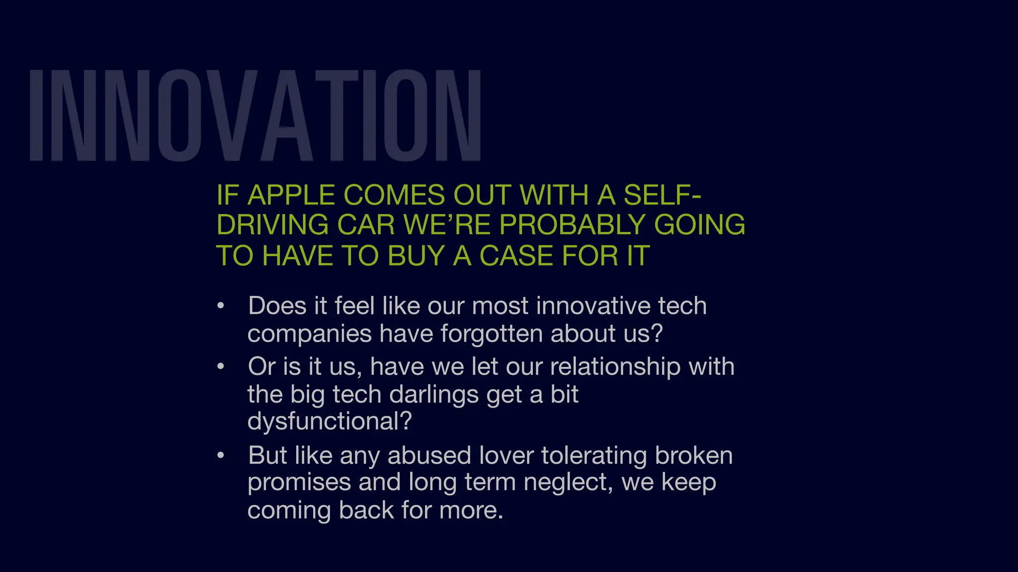 INNOVATION
IF APPLE COMES OUT WITH A SELF-
DRIVING CAR WE’RE PROBABLY GOING
TO HAVE TO BUY A CASE FOR IT
• Does it feel like our most innovative tech
companies have forgotten about us?
• Or is it us, have we let our relationship with
the big tech darlings get a bit
dysfunctional?
• But like any abused lover tolerating broken
promises and long term neglect, we keep
coming back for more.
 