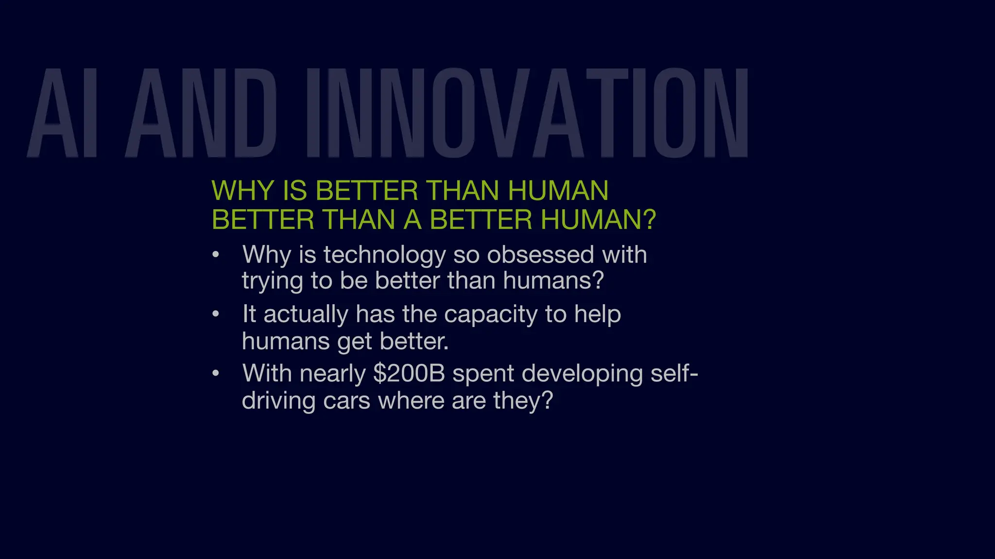 AI AND INNOVATION
WHY IS BETTER THAN HUMAN
BETTER THAN A BETTER HUMAN?
• Why is technology so obsessed with
trying to be better than humans?
• It actually has the capacity to help
humans get better.
• With nearly $200B spent developing self-
driving cars where are they?
 
