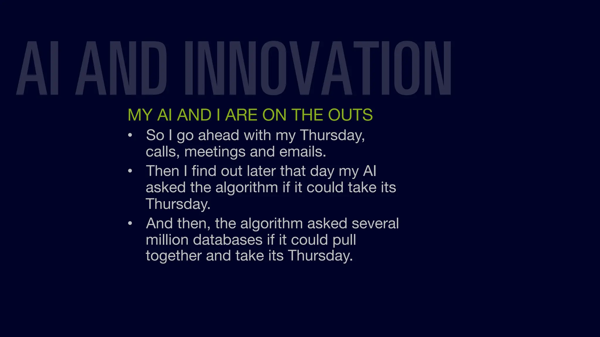 MY AI AND I ARE ON THE OUTS
• So I go ahead with my Thursday,
calls, meetings and emails.
• Then I ﬁnd out later that day my AI
asked the algorithm if it could take its
Thursday.
• And then, the algorithm asked several
million databases if it could pull
together and take its Thursday.
AI AND INNOVATION
 