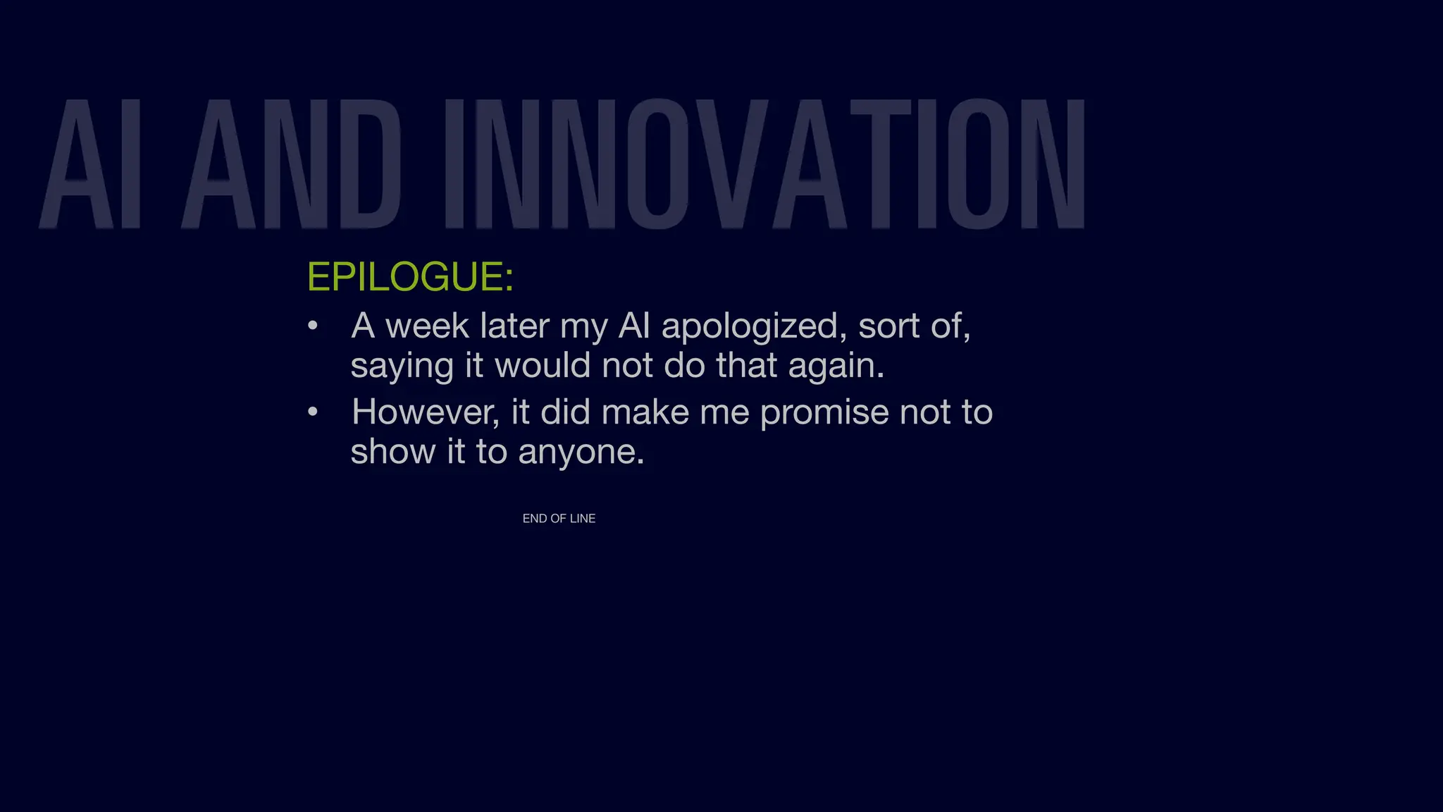 AI AND INNOVATION
EPILOGUE:
• A week later my AI apologized, sort of,
saying it would not do that again.
• However, it did make me promise not to
show it to anyone.
END OF LINE
 