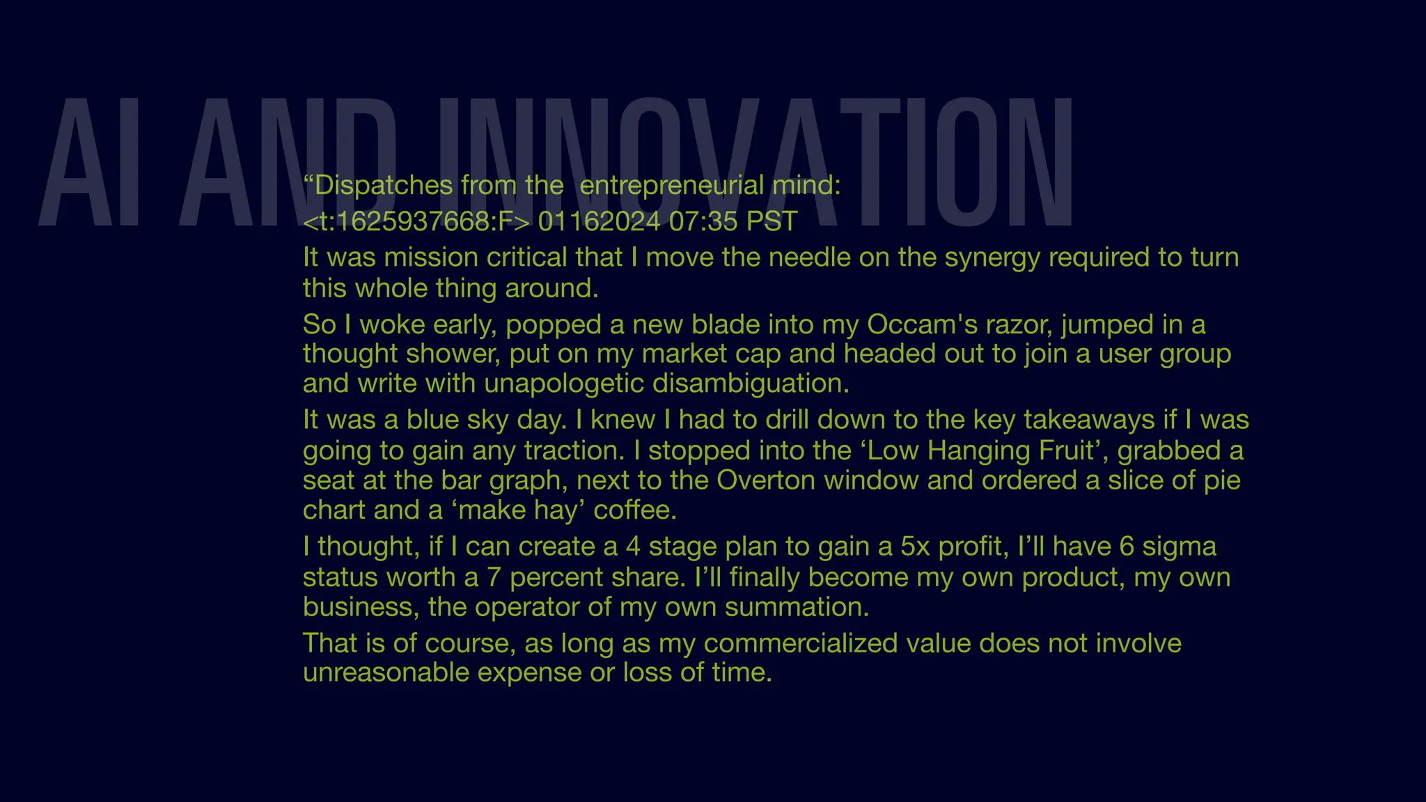 “Dispatches from the entrepreneurial mind:
<t:1625937668:F> 01162024 07:35 PST
It was mission critical that I move the needle on the synergy required to turn
this whole thing around.
So I woke early, popped a new blade into my Occam's razor, jumped in a
thought shower, put on my market cap and headed out to join a user group
and write with unapologetic disambiguation.
It was a blue sky day. I knew I had to drill down to the key takeaways if I was
going to gain any traction. I stopped into the ‘Low Hanging Fruit’, grabbed a
seat at the bar graph, next to the Overton window and ordered a slice of pie
chart and a ‘make hay’ coﬀee.
I thought, if I can create a 4 stage plan to gain a 5x proﬁt, I’ll have 6 sigma
status worth a 7 percent share. I’ll ﬁnally become my own product, my own
business, the operator of my own summation.
That is of course, as long as my commercialized value does not involve
unreasonable expense or loss of time.
AI AND INNOVATION
 