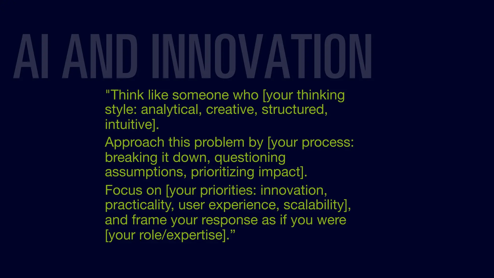 "Think like someone who [your thinking
style: analytical, creative, structured,
intuitive].
Approach this problem by [your process:
breaking it down, questioning
assumptions, prioritizing impact].
Focus on [your priorities: innovation,
practicality, user experience, scalability],
and frame your response as if you were
[your role/expertise].”
AI AND INNOVATION
 