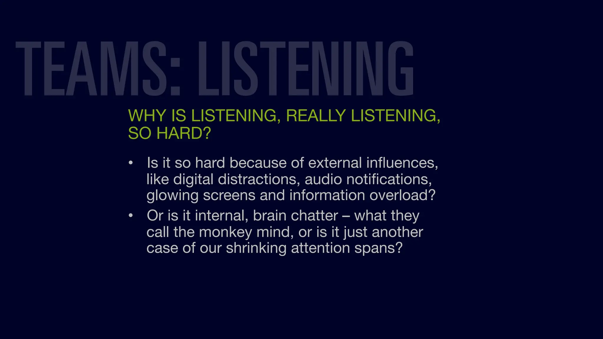 WHY IS LISTENING, REALLY LISTENING,
SO HARD?
• Is it so hard because of external inﬂuences,
like digital distractions, audio notiﬁcations,
glowing screens and information overload?
• Or is it internal, brain chatter – what they
call the monkey mind, or is it just another
case of our shrinking attention spans?
TEAMS: LISTENING
 