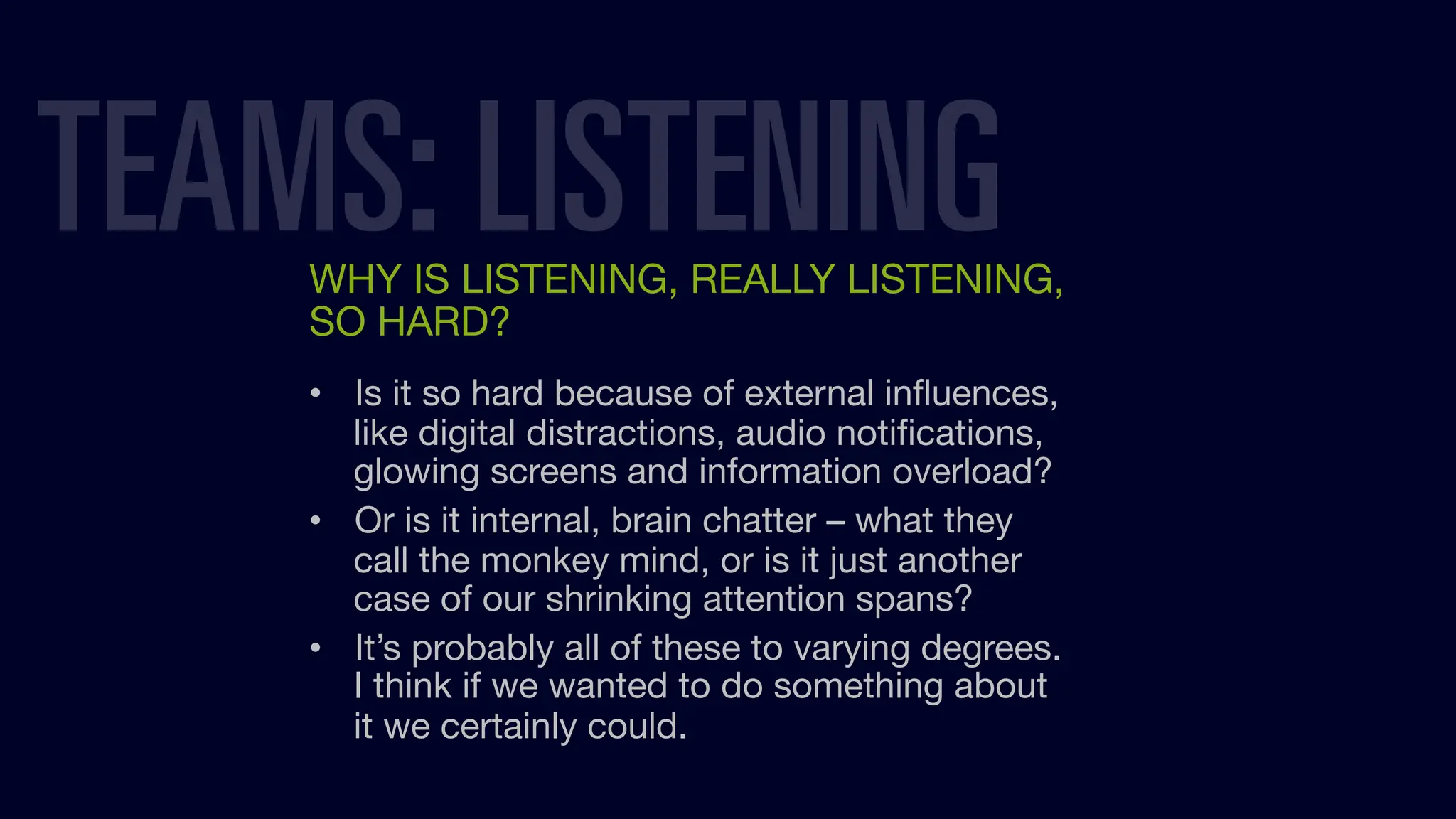 WHY IS LISTENING, REALLY LISTENING,
SO HARD?
• Is it so hard because of external inﬂuences,
like digital distractions, audio notiﬁcations,
glowing screens and information overload?
• Or is it internal, brain chatter – what they
call the monkey mind, or is it just another
case of our shrinking attention spans?
• It’s probably all of these to varying degrees.
I think if we wanted to do something about
it we certainly could.
TEAMS: LISTENING
 