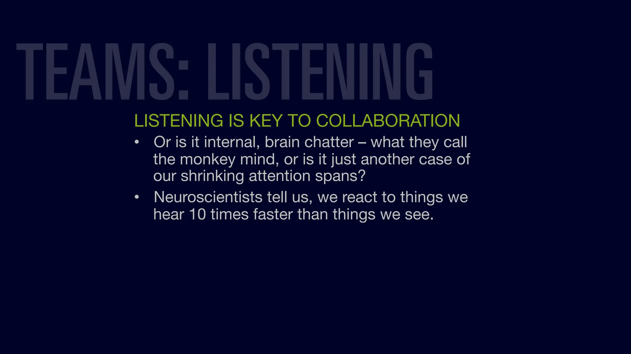 LISTENING IS KEY TO COLLABORATION
• Or is it internal, brain chatter – what they call
the monkey mind, or is it just another case of
our shrinking attention spans?
• Neuroscientists tell us, we react to things we
hear 10 times faster than things we see.
TEAMS: LISTENING
 