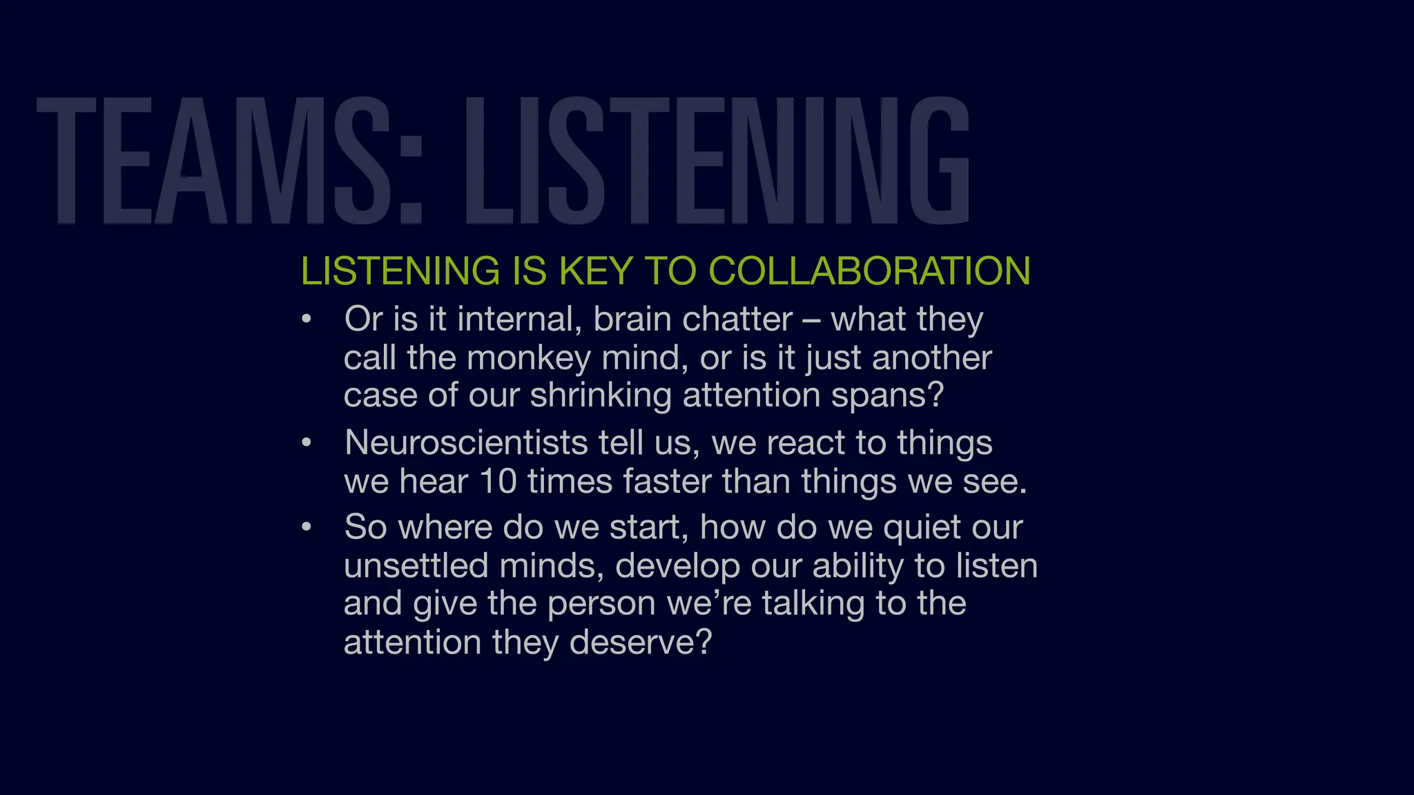 LISTENING IS KEY TO COLLABORATION
• Or is it internal, brain chatter – what they
call the monkey mind, or is it just another
case of our shrinking attention spans?
• Neuroscientists tell us, we react to things
we hear 10 times faster than things we see.
• So where do we start, how do we quiet our
unsettled minds, develop our ability to listen
and give the person we’re talking to the
attention they deserve?
TEAMS: LISTENING
 