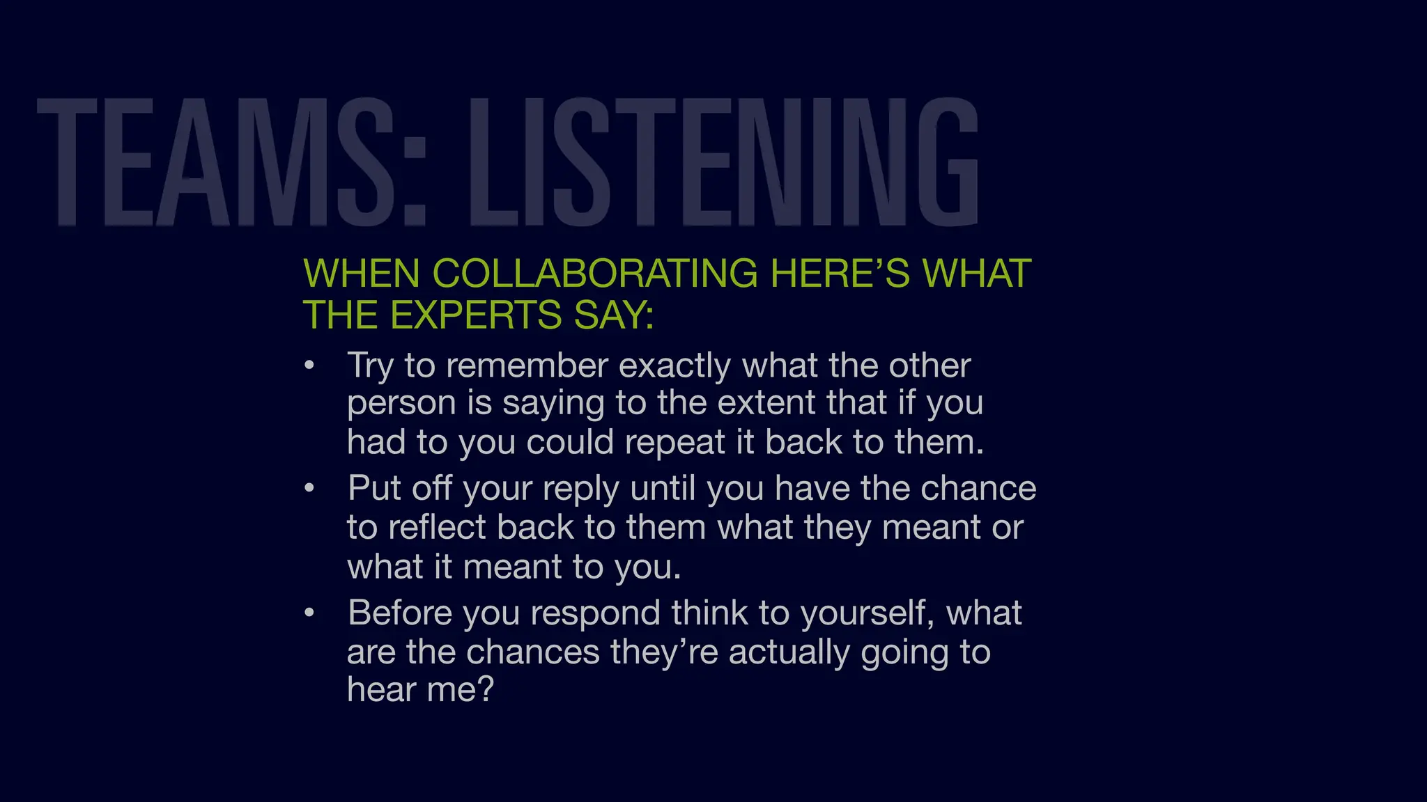 WHEN COLLABORATING HERE’S WHAT
THE EXPERTS SAY:
• Try to remember exactly what the other
person is saying to the extent that if you
had to you could repeat it back to them.
• Put oﬀ your reply until you have the chance
to reﬂect back to them what they meant or
what it meant to you.
• Before you respond think to yourself, what
are the chances they’re actually going to
hear me?
TEAMS: LISTENING
 