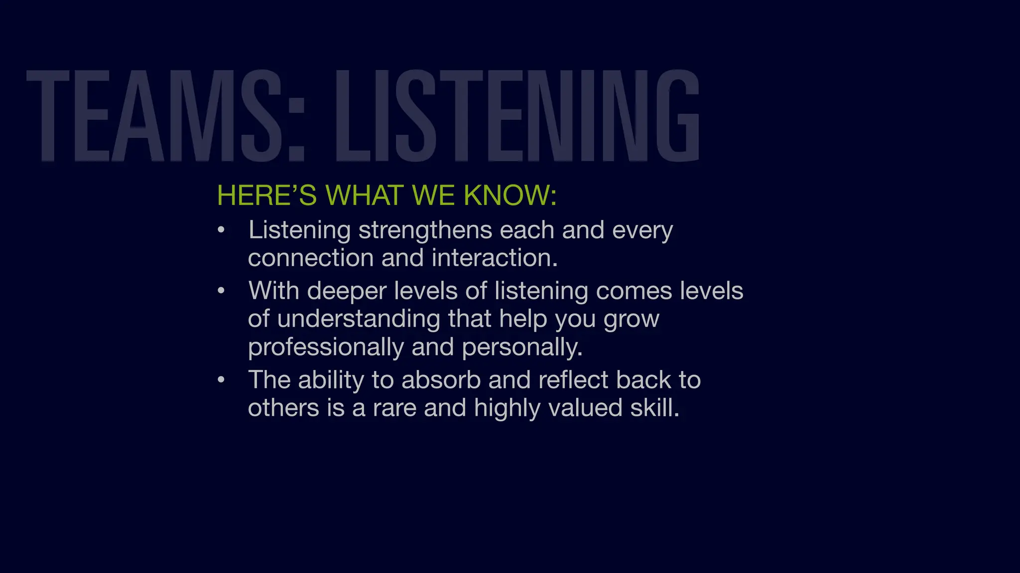 HERE’S WHAT WE KNOW:
• Listening strengthens each and every
connection and interaction.
• With deeper levels of listening comes levels
of understanding that help you grow
professionally and personally.
• The ability to absorb and reﬂect back to
others is a rare and highly valued skill.
TEAMS: LISTENING
 