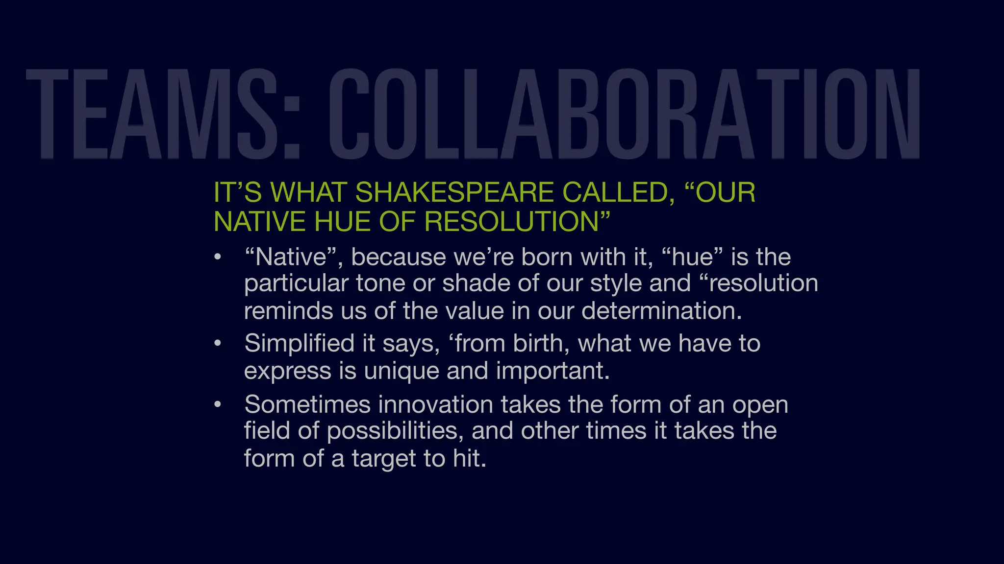 IT’S WHAT SHAKESPEARE CALLED, “OUR
NATIVE HUE OF RESOLUTION”
• “Native”, because we’re born with it, “hue” is the
particular tone or shade of our style and “resolution
reminds us of the value in our determination.
• Simpliﬁed it says, ‘from birth, what we have to
express is unique and important.
• Sometimes innovation takes the form of an open
ﬁeld of possibilities, and other times it takes the
form of a target to hit.
TEAMS: COLLABORATION
 
