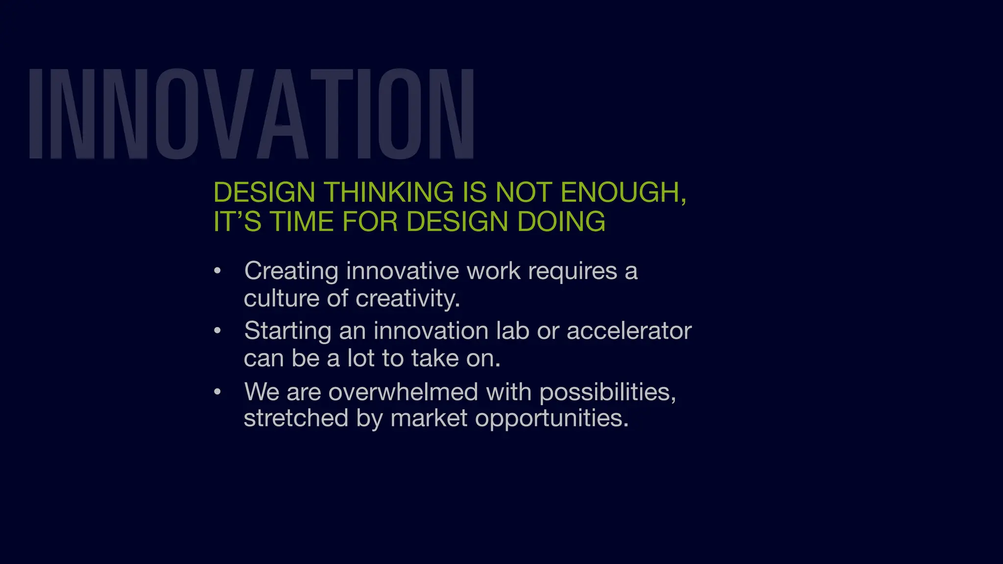 INNOVATION
DESIGN THINKING IS NOT ENOUGH,
IT’S TIME FOR DESIGN DOING
• Creating innovative work requires a
culture of creativity.
• Starting an innovation lab or accelerator
can be a lot to take on.
• We are overwhelmed with possibilities,
stretched by market opportunities.
 