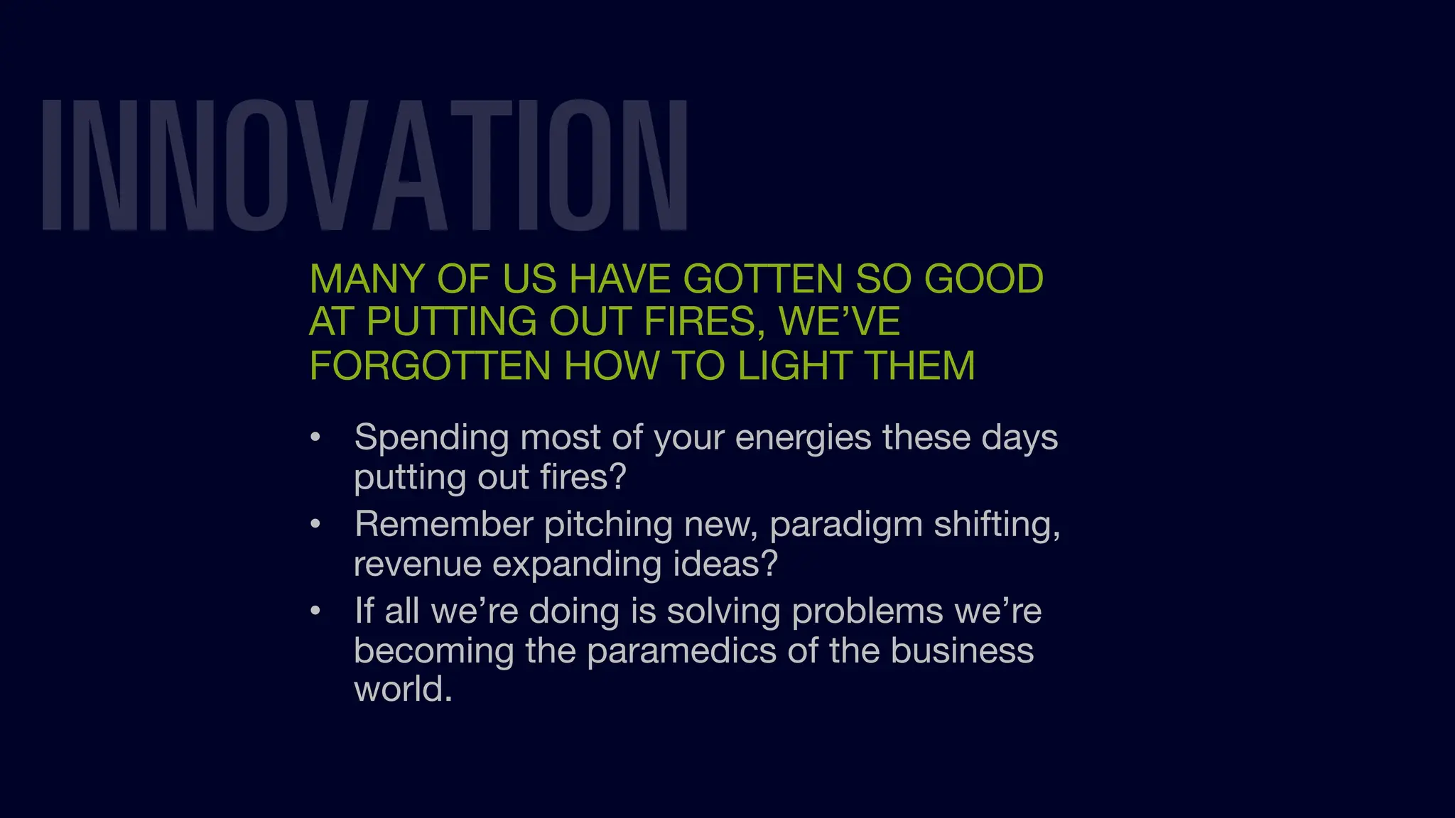INNOVATION
MANY OF US HAVE GOTTEN SO GOOD
AT PUTTING OUT FIRES, WE’VE
FORGOTTEN HOW TO LIGHT THEM
• Spending most of your energies these days
putting out ﬁres?
• Remember pitching new, paradigm shifting,
revenue expanding ideas?
• If all we’re doing is solving problems we’re
becoming the paramedics of the business
world.
 
