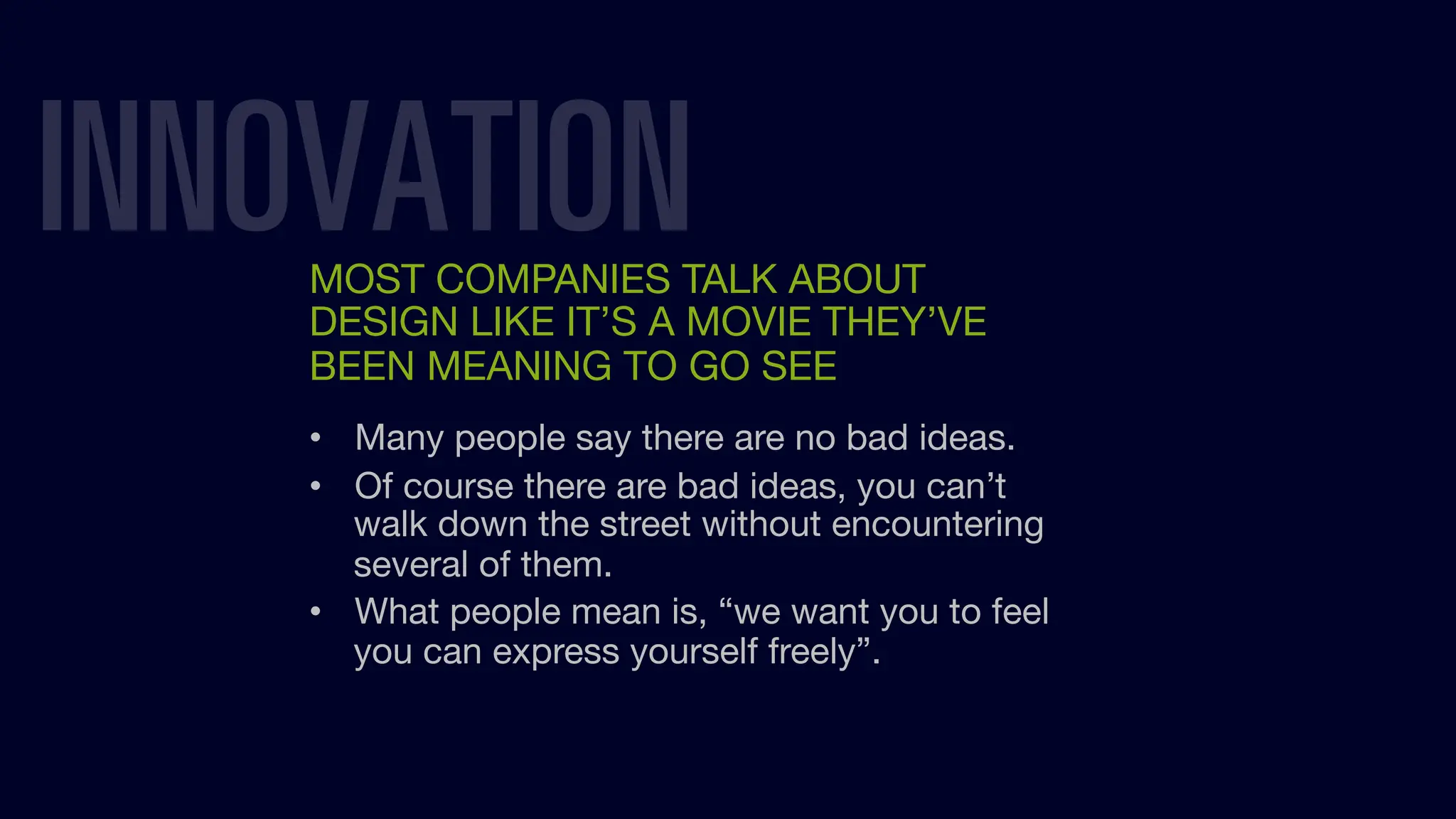 INNOVATION
MOST COMPANIES TALK ABOUT
DESIGN LIKE IT’S A MOVIE THEY’VE
BEEN MEANING TO GO SEE
• Many people say there are no bad ideas.
• Of course there are bad ideas, you can’t
walk down the street without encountering
several of them.
• What people mean is, “we want you to feel
you can express yourself freely”.
 