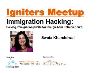 Igniters Meetup
Immigration Hacking:
Solving Immigration puzzle for foreign-born Entrepreneurs

Sweta Khandelwal

Sponsored by:

Hosted by:

www.vorkspace.com
- Workspace of the Future

 